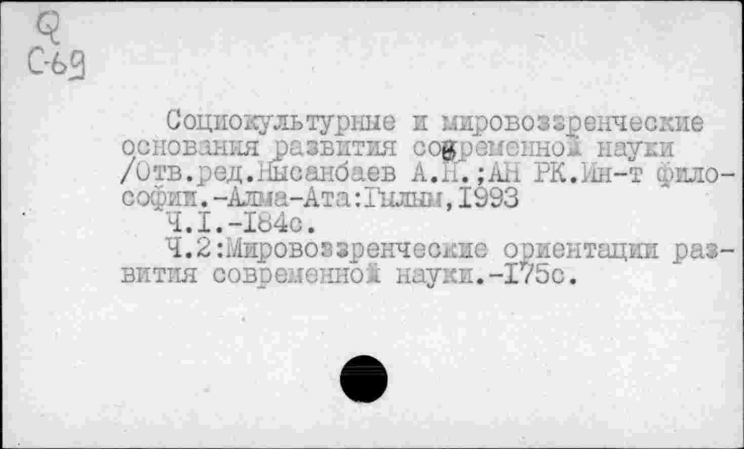 ﻿<?
С-63
Социокультурные и мировоззренческие основания развития современной науки /Отв.ред.Ныоанбаев А.Н.;АН РК.Ин-т философии .-Алма-Ата:Гылым,1993
4.1.-184с.
Ч.2:йировоззренчес1кие ориентации развития современной науки.-175с.